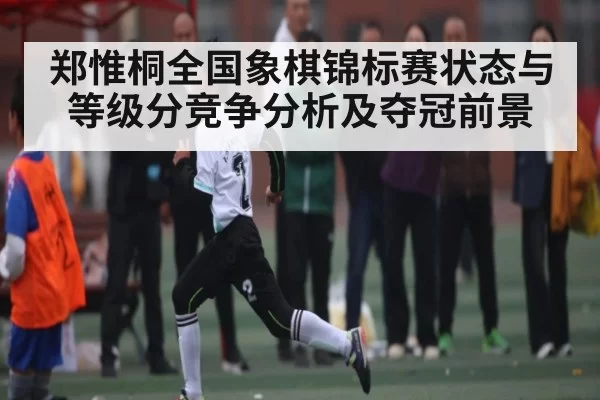 郑惟桐全国象棋锦标赛状态与等级分竞争分析及夺冠前景