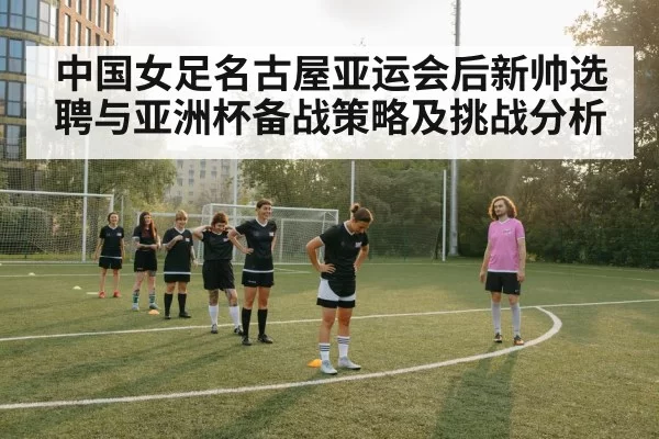 中国女足名古屋亚运会后新帅选聘与亚洲杯备战策略及挑战分析